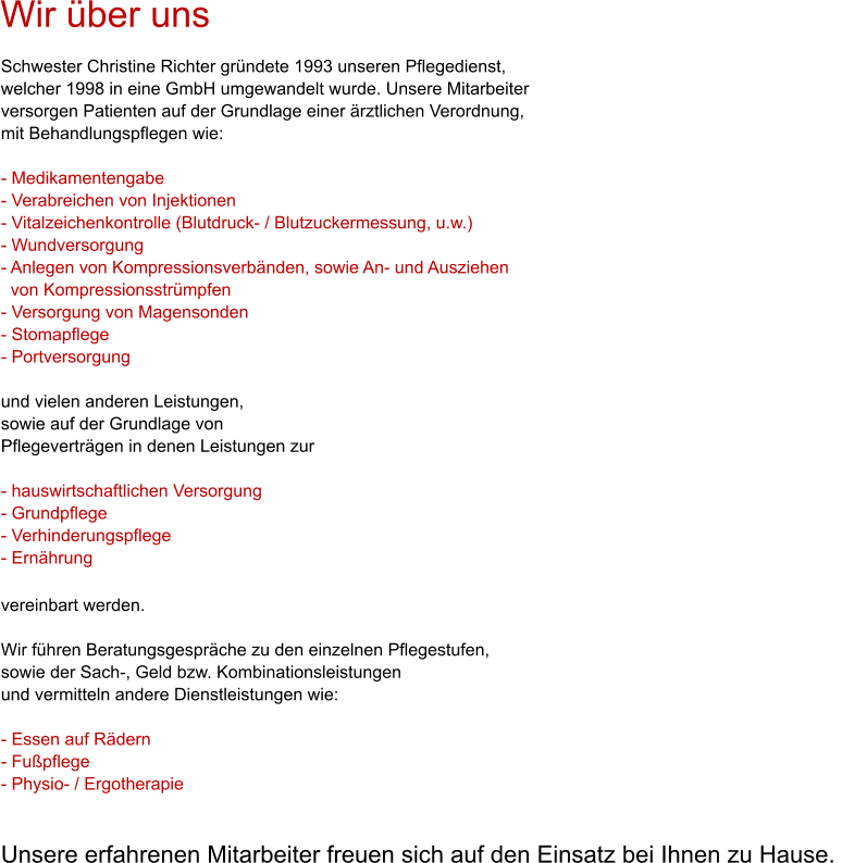 Wir �ber uns Schwester Christine Richter gr�ndete 1993 unseren Pflegedienst, welcher 1998 in eine GmbH umgewandelt wurde. Unsere Mitarbeiter versorgen Patienten auf der Grundlage einer �rztlichen Verordnung, mit Behandlungspflegen wie:  - Medikamentengabe  - Verabreichen von Injektionen  - Vitalzeichenkontrolle (Blutdruck- / Blutzuckermessung, u.w.)  - Wundversorgung  - Anlegen von Kompressionsverb�nden, sowie An- und Ausziehen   von Kompressionsstr�mpfen  - Versorgung von Magensonden  - Stomapflege - Portversorgung  und vielen anderen Leistungen,  sowie auf der Grundlage von  Pflegevertr�gen in denen Leistungen zur  - hauswirtschaftlichen Versorgung  - Grundpflege - Verhinderungspflege  - Ern�hrung           vereinbart werden.  Wir f�hren Beratungsgespr�che zu den einzelnen Pflegestufen, sowie der Sach-, Geld bzw. Kombinationsleistungen  und vermitteln andere Dienstleistungen wie:   - Essen auf R�dern  - Fu�pflege  - Physio- / Ergotherapie    Unsere erfahrenen Mitarbeiter freuen sich auf den Einsatz bei Ihnen zu Hause.